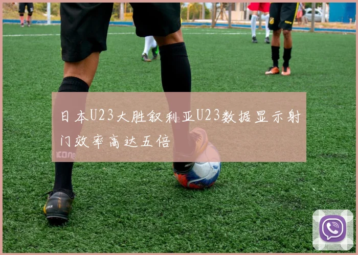 日本U23大胜叙利亚U23数据显示射门效率高达五倍
