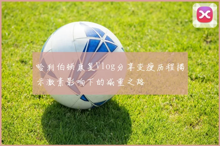 哈利伯顿康复Vlog分享变瘦历程揭示激素影响下的减重之路
