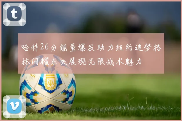 哈特26分能量爆发助力纽约追梦格林闪耀东决展现无限战术魅力