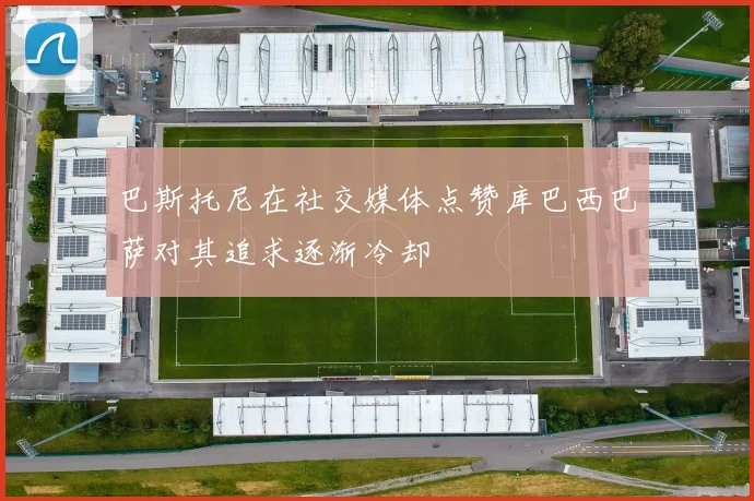 巴斯托尼在社交媒体点赞库巴西巴萨对其追求逐渐冷却