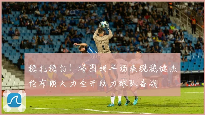 稳扎稳打！塔图姆半场表现稳健杰伦布朗火力全开助力球队奋战
