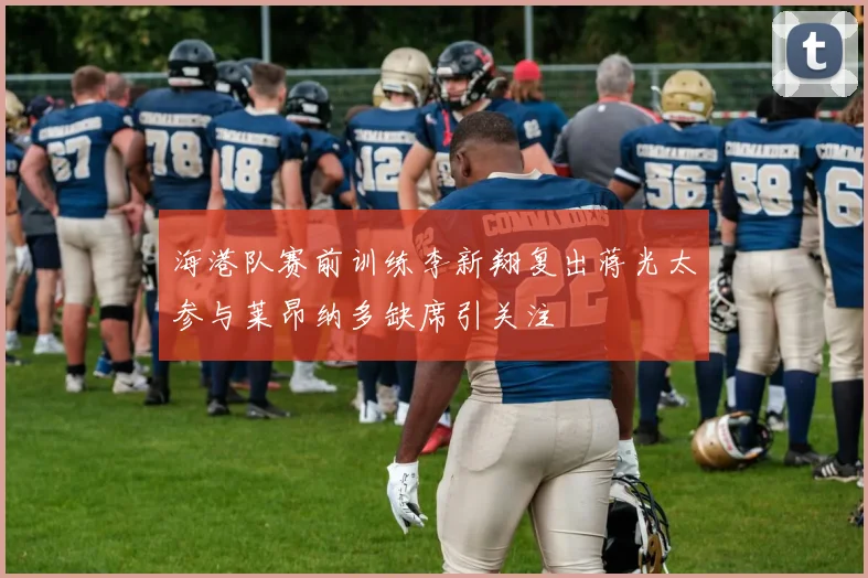 海港队赛前训练李新翔复出蒋光太参与莱昂纳多缺席引关注