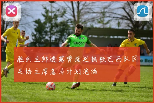 胜利主帅透露曾接近执教巴西队因足协主席落马计划泡汤
