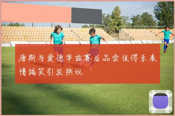 唐斯与爱德华兹赛后品尝佳得乐表情搞笑引发热议