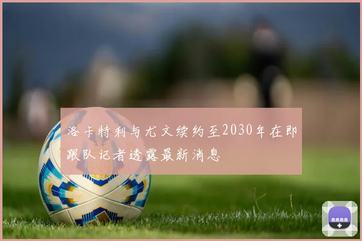 洛卡特利与尤文续约至2030年在即跟队记者透露最新消息