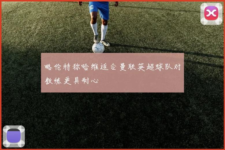 略伦特称哈维适合曼联英超球队对教练更具耐心