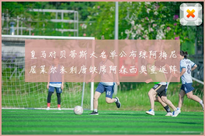 皇马对贝蒂斯大名单公布琼阿梅尼居莱尔米利唐缺席阿森西奥重返阵容