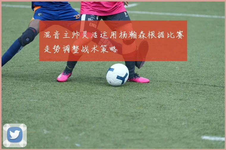 混音主帅灵活运用杨瀚森根据比赛走势调整战术策略