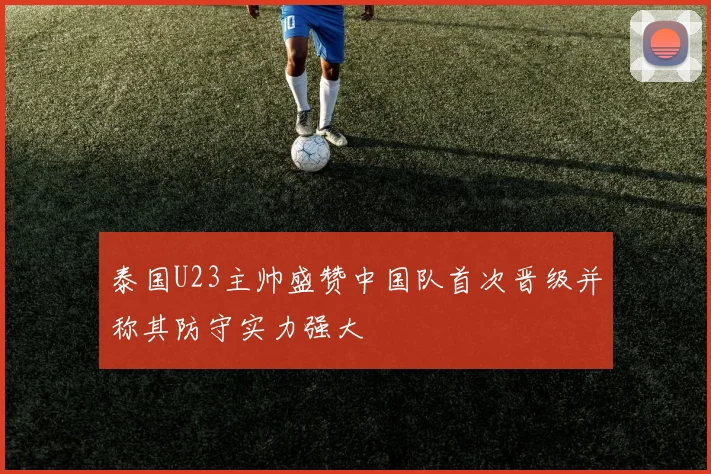 泰国U23主帅盛赞中国队首次晋级并称其防守实力强大
