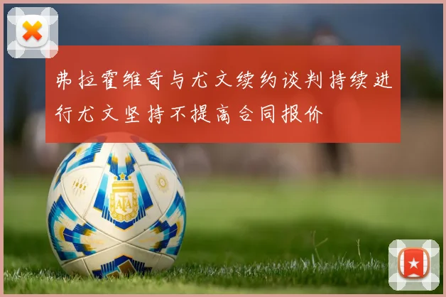弗拉霍维奇与尤文续约谈判持续进行尤文坚持不提高合同报价