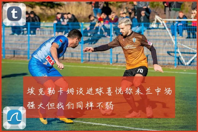埃克勒卡姆谈进球喜悦称米兰中场强大但我们同样不弱