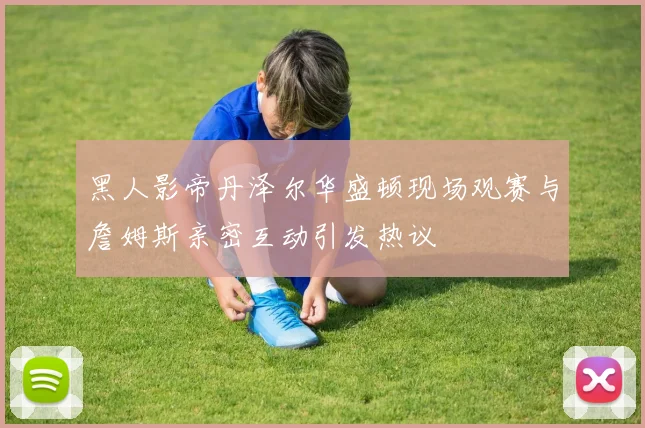 黑人影帝丹泽尔华盛顿现场观赛与詹姆斯亲密互动引发热议
