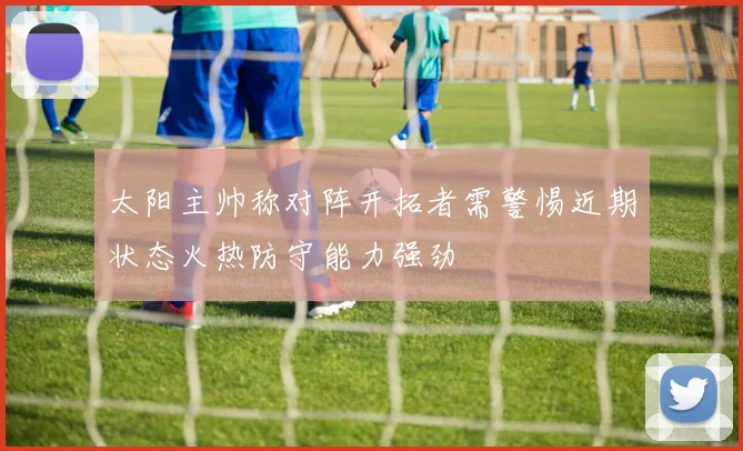 太阳主帅称对阵开拓者需警惕近期状态火热防守能力强劲