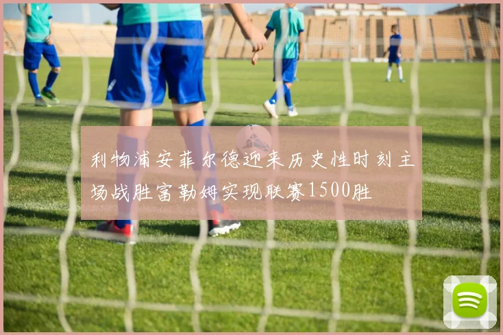 利物浦安菲尔德迎来历史性时刻主场战胜富勒姆实现联赛1500胜