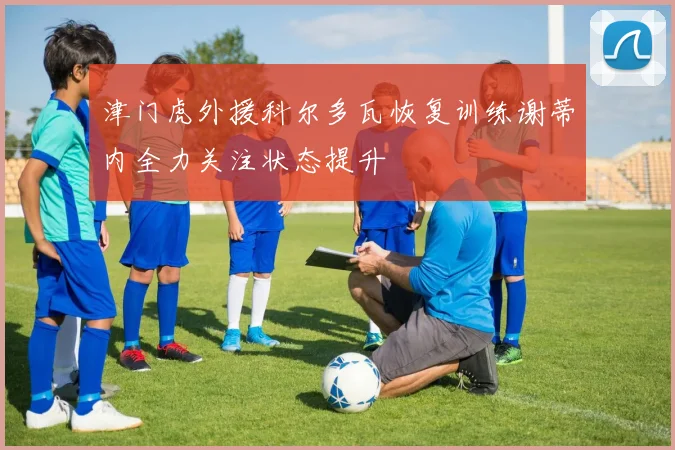 津门虎外援科尔多瓦恢复训练谢蒂内全力关注状态提升