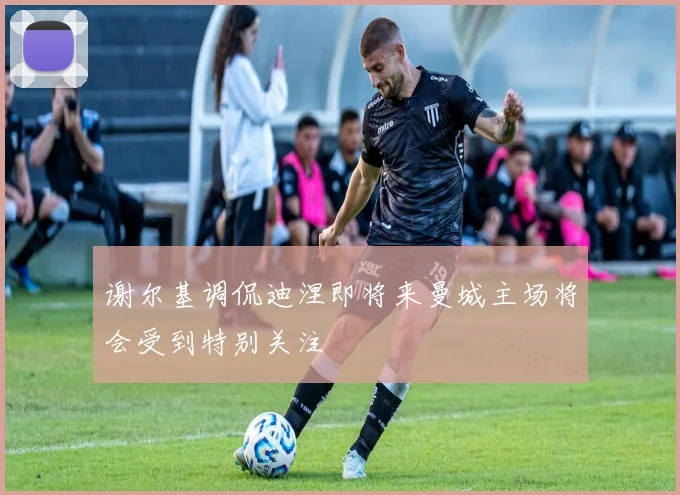 谢尔基调侃迪涅即将来曼城主场将会受到特别关注