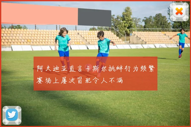 阿夫迪亚直言卡斯尔挑衅行为频繁赛场上屡次冒犯令人不满
