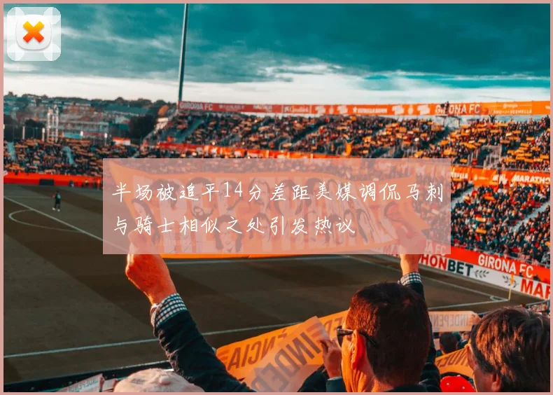 半场被追平14分差距美媒调侃马刺与骑士相似之处引发热议