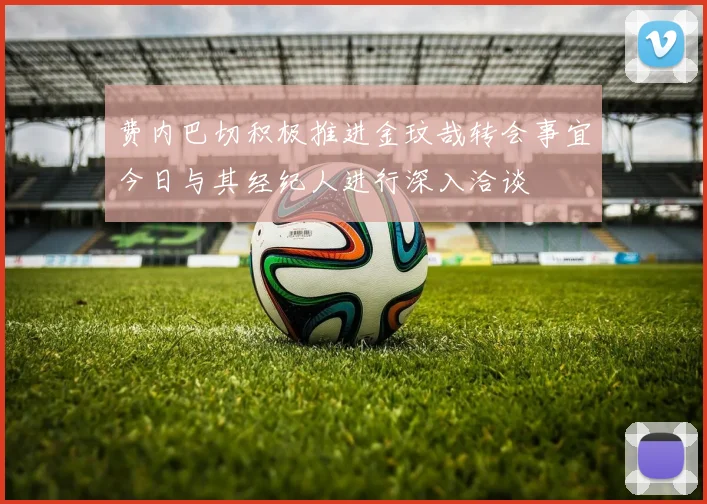 费内巴切积极推进金玟哉转会事宜今日与其经纪人进行深入洽谈