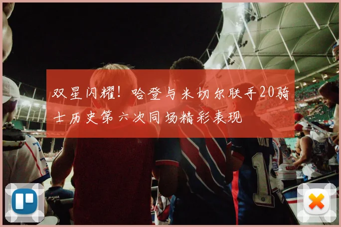 双星闪耀!哈登与米切尔联手20骑士历史第六次同场精彩表现
