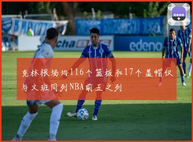 克林根场均116个篮板和17个盖帽仅与文班同列NBA前五之列