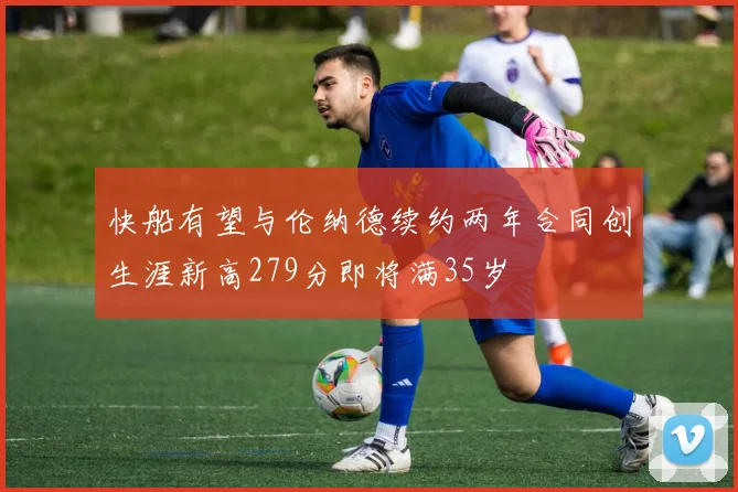 快船有望与伦纳德续约两年合同创生涯新高279分即将满35岁