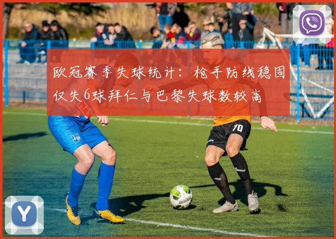 欧冠赛季失球统计：枪手防线稳固仅失6球拜仁与巴黎失球数较高