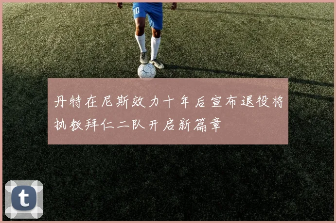 丹特在尼斯效力十年后宣布退役将执教拜仁二队开启新篇章