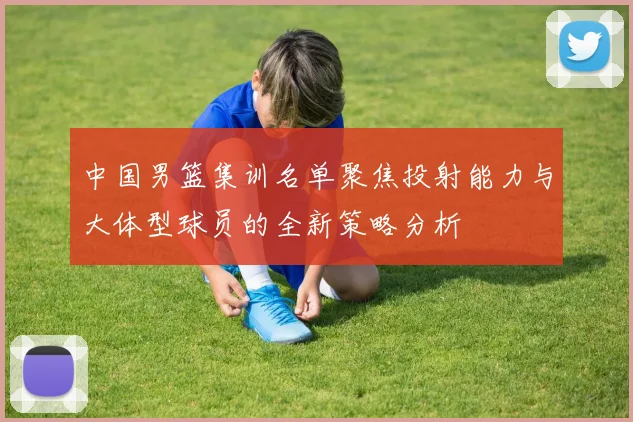 中国男篮集训名单聚焦投射能力与大体型球员的全新策略分析