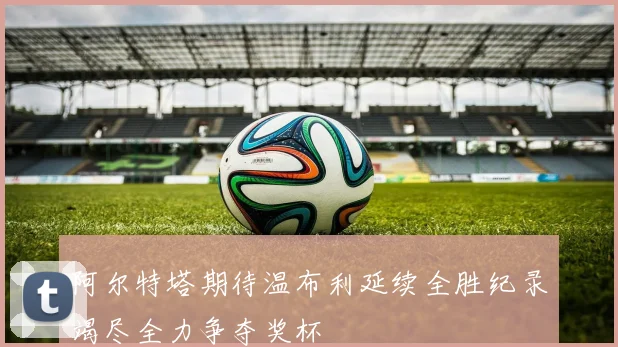 阿尔特塔期待温布利延续全胜纪录竭尽全力争夺奖杯