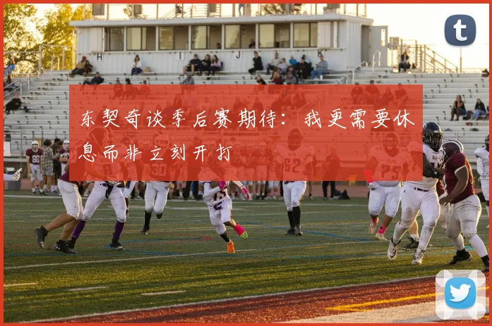 东契奇谈季后赛期待：我更需要休息而非立刻开打