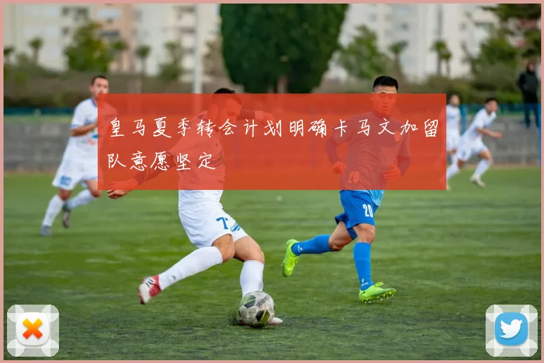皇马夏季转会计划明确卡马文加留队意愿坚定